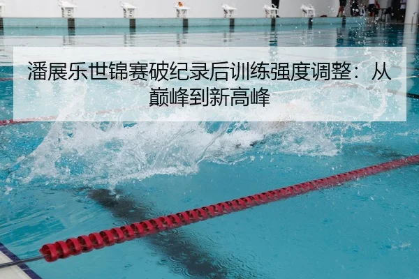潘展乐世锦赛破纪录后训练强度调整：从巅峰到新高峰